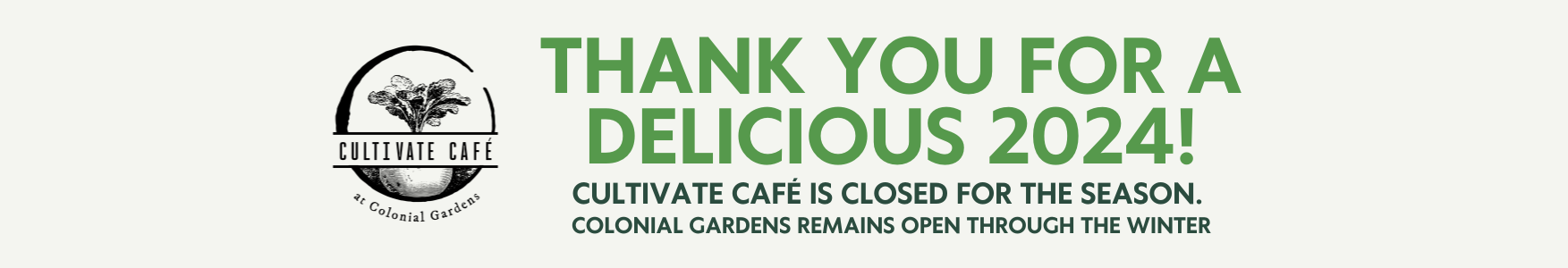 Thank you for a delicious 2024! Cultivate Cafe is closed for the season. Colonial Gardens will remain through the winter. Thank you for a delicious 2024! Cultivate Cafe is closed for the season. Colonial Gardens will remain through the winter.